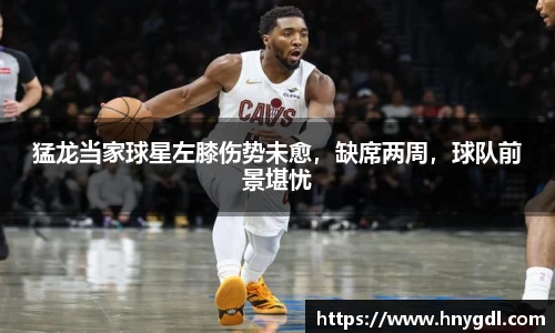 猛龙当家球星左膝伤势未愈，缺席两周，球队前景堪忧